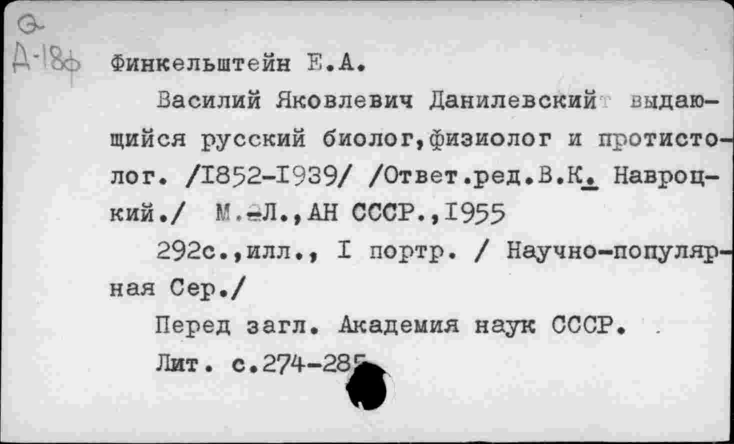 ﻿М&ь Финкельштейн Е.А.
Василий Яковлевич Данилевский выдающийся русский биолог, физиолог и протисто-лог. /1852-1939/ /Ответ.ред.В.Кх Навроцкий./ М.1-Л.,АН СССР., 1955
292с.,илл., I портр. / Научно-популярная Сер./
Перед загл. Академия наук СССР.
Лит. с. 274-28^